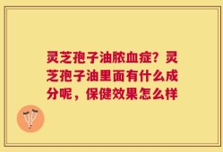 灵芝孢子油脓血症？灵芝孢子油里面有什么成分呢，保健效果怎么样