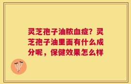 灵芝孢子油脓血症？灵芝孢子油里面有什么成分呢，保健效果怎么样