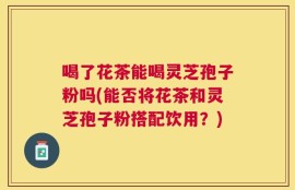 喝了花茶能喝灵芝孢子粉吗(能否将花茶和灵芝孢子粉搭配饮用？)