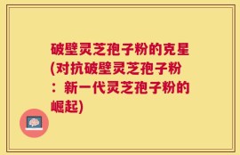 破壁灵芝孢子粉的克星(对抗破壁灵芝孢子粉：新一代灵芝孢子粉的崛起)