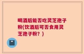 喝酒后能否吃灵芝孢子粉(饮酒后可否食用灵芝孢子粉？)