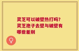 灵芝可以破壁热打吗？灵芝孢子去壁与破壁有哪些差别