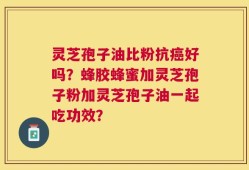 灵芝孢子油比粉抗癌好吗？蜂胶蜂蜜加灵芝孢子粉加灵芝孢子油一起吃功效？