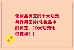 化妆品灵芝的十大功效与作用图片(化妆品中的灵芝，10大功效让你惊艳！)