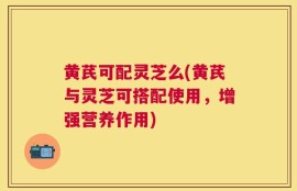 黄芪可配灵芝么(黄芪与灵芝可搭配使用，增强营养作用)