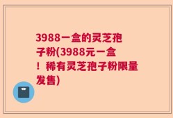 3988一盒的灵芝孢子粉(3988元一盒！稀有灵芝孢子粉限量发售)