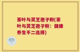 茶叶与灵芝孢子粉(茶叶与灵芝孢子粉：健康养生不二选择)