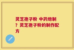 灵芝孢子粉 中药炮制？灵芝孢子粉的制作配方
