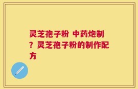 灵芝孢子粉 中药炮制？灵芝孢子粉的制作配方