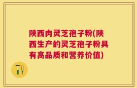 陕西肉灵芝孢子粉(陕西生产的灵芝孢子粉具有高品质和营养价值)