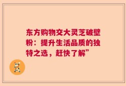 东方购物交大灵芝破壁粉：提升生活品质的独特之选，赶快了解”