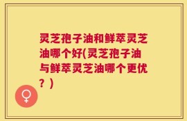 灵芝孢子油和鲜萃灵芝油哪个好(灵芝孢子油与鲜萃灵芝油哪个更优？)