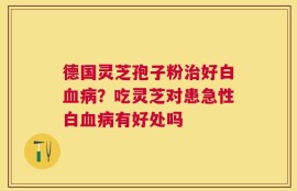 德国灵芝孢子粉治好白血病？吃灵芝对患急性白血病有好处吗