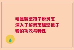 啥是破壁孢子粉灵芝 深入了解灵芝破壁孢子粉的功效与特性