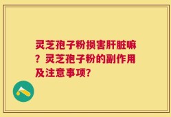 灵芝孢子粉损害肝脏嘛？灵芝孢子粉的副作用及注意事项？