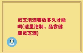 灵芝泡酒要放多久才能喝(适量泡制，品尝健康灵芝酒)
