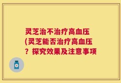 灵芝治不治疗高血压 (灵芝能否治疗高血压？探究效果及注意事项