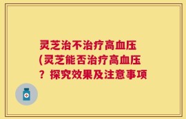 灵芝治不治疗高血压 (灵芝能否治疗高血压？探究效果及注意事项