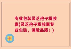 专业包装灵芝孢子粉胶囊(灵芝孢子粉胶囊专业包装，保障品质！)