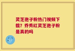 灵芝孢子粉热门视频下载？乔秀红灵芝孢子粉是真的吗