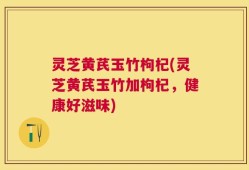 灵芝黄芪玉竹枸杞(灵芝黄芪玉竹加枸杞，健康好滋味)