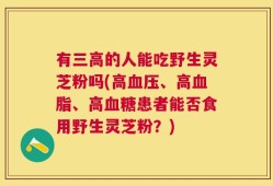 有三高的人能吃野生灵芝粉吗(高血压、高血脂、高血糖患者能否食用野生灵芝粉？)