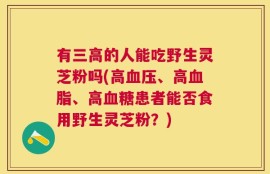 有三高的人能吃野生灵芝粉吗(高血压、高血脂、高血糖患者能否食用野生灵芝粉？)
