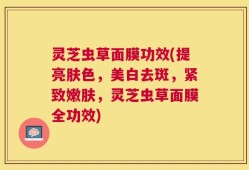 灵芝虫草面膜功效(提亮肤色，美白去斑，紧致嫩肤，灵芝虫草面膜全功效)