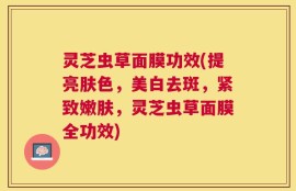 灵芝虫草面膜功效(提亮肤色，美白去斑，紧致嫩肤，灵芝虫草面膜全功效)