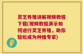 灵芝养殖讲解视频教程下载(视频教程演示如何进行灵芝养殖，助你轻松成为种植专家)