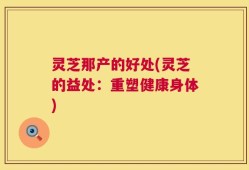 灵芝那产的好处(灵芝的益处：重塑健康身体)