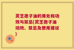 灵芝孢子油的用处和功效与禁忌(灵芝孢子油功效、禁忌及使用建议)