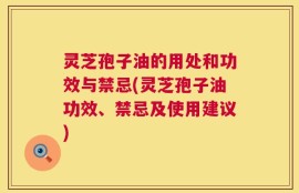 灵芝孢子油的用处和功效与禁忌(灵芝孢子油功效、禁忌及使用建议)