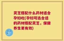 灵芝搭配什么药材适合孕妇吃(孕妇可选合适的药材搭配灵芝，保健养生更有效)