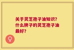 关于灵芝孢子油知识？什么牌子的灵芝孢子油最好？