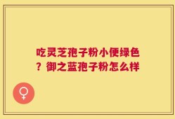 吃灵芝孢子粉小便绿色？御之蓝孢子粉怎么样