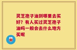 灵芝孢子油到哪里去买好？有人买过灵芝孢子油吗一般会去什么地方买呢