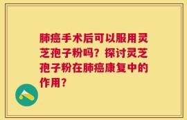 肺癌手术后可以服用灵芝孢子粉吗？探讨灵芝孢子粉在肺癌康复中的作用？
