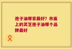 孢子油哪家最好？市面上的灵芝孢子油哪个品牌最好