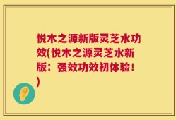 悦木之源新版灵芝水功效(悦木之源灵芝水新版：强效功效初体验！)