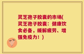 灵芝孢子胶囊的市场(灵芝孢子胶囊：健康饮食必备，缓解疲劳、增强免疫力！)