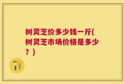 树灵芝价多少钱一斤(树灵芝市场价格是多少？)