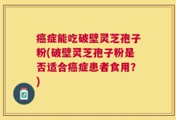 癌症能吃破壁灵芝孢子粉(破壁灵芝孢子粉是否适合癌症患者食用？)