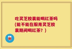 吃灵芝胶囊能喝红茶吗(能不能在服用灵芝胶囊期间喝红茶？)