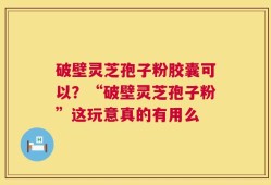 破壁灵芝孢子粉胶囊可以？“破壁灵芝孢子粉”这玩意真的有用么