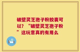 破壁灵芝孢子粉胶囊可以？“破壁灵芝孢子粉”这玩意真的有用么