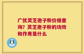 广优灵芝孢子粉价格查询？灵芝孢子粉的功效和作用是什么