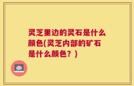 灵芝里边的灵石是什么颜色(灵芝内部的矿石是什么颜色？)