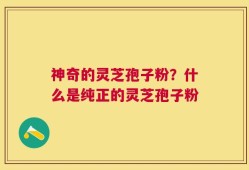 神奇的灵芝孢子粉？什么是纯正的灵芝孢子粉