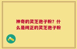 神奇的灵芝孢子粉？什么是纯正的灵芝孢子粉